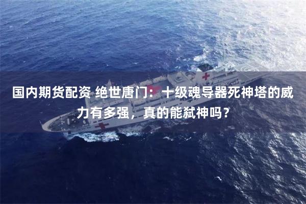 国内期货配资 绝世唐门：十级魂导器死神塔的威力有多强，真的能弑神吗？
